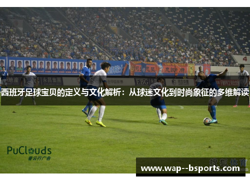 西班牙足球宝贝的定义与文化解析：从球迷文化到时尚象征的多维解读