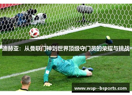 迪赫亚：从曼联门神到世界顶级守门员的荣耀与挑战